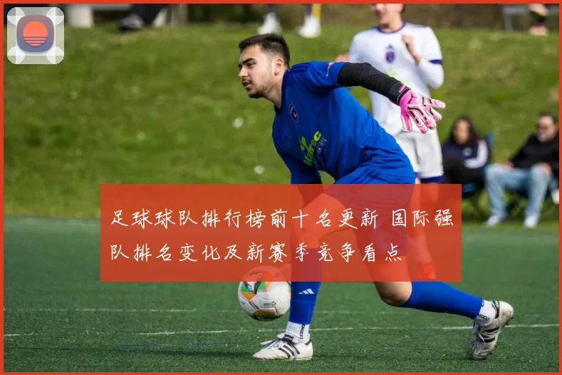 足球球队排行榜前十名更新 国际强队排名变化及新赛季竞争看点