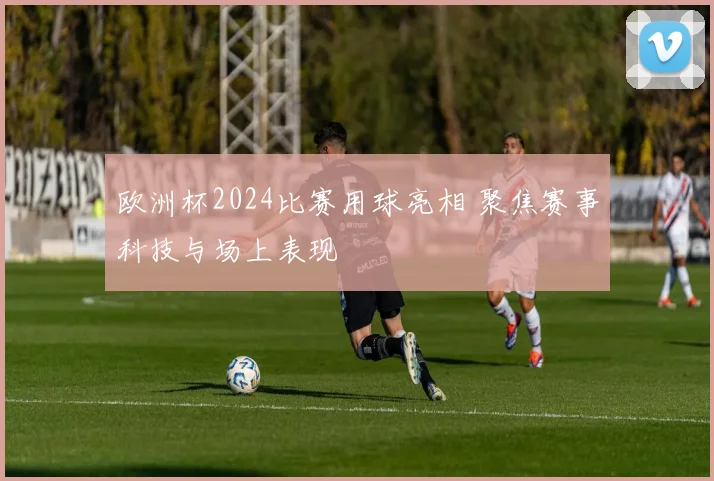 欧洲杯2024比赛用球亮相 聚焦赛事科技与场上表现