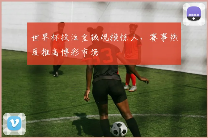世界杯投注金钱规模惊人，赛事热度推高博彩市场