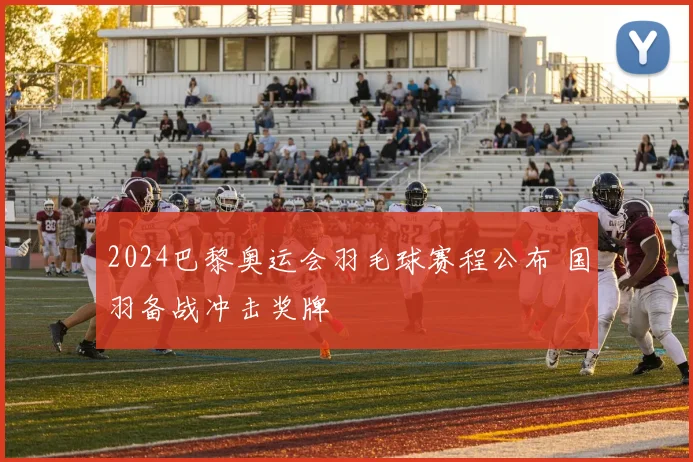2024巴黎奥运会羽毛球赛程公布 国羽备战冲击奖牌