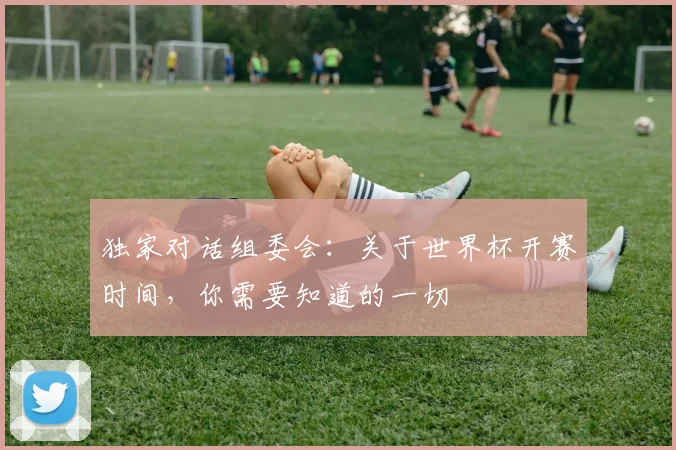 独家对话组委会：关于世界杯开赛时间，你需要知道的一切
