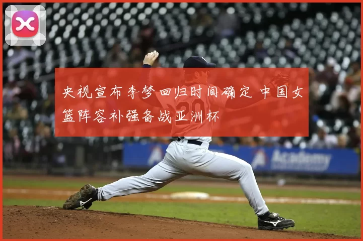 央视宣布李梦回归时间确定 中国女篮阵容补强备战亚洲杯