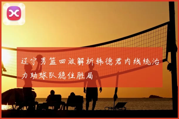 辽宁男篮回放解析韩德君内线统治力助球队稳住胜局