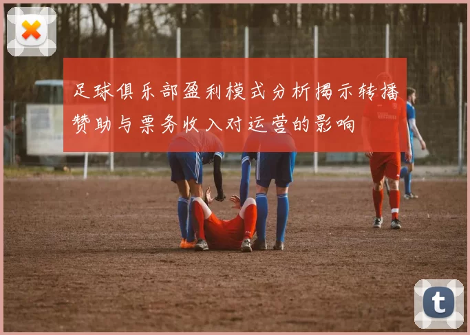足球俱乐部盈利模式分析揭示转播赞助与票务收入对运营的影响