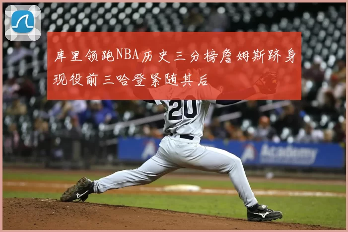 库里领跑NBA历史三分榜詹姆斯跻身现役前三哈登紧随其后