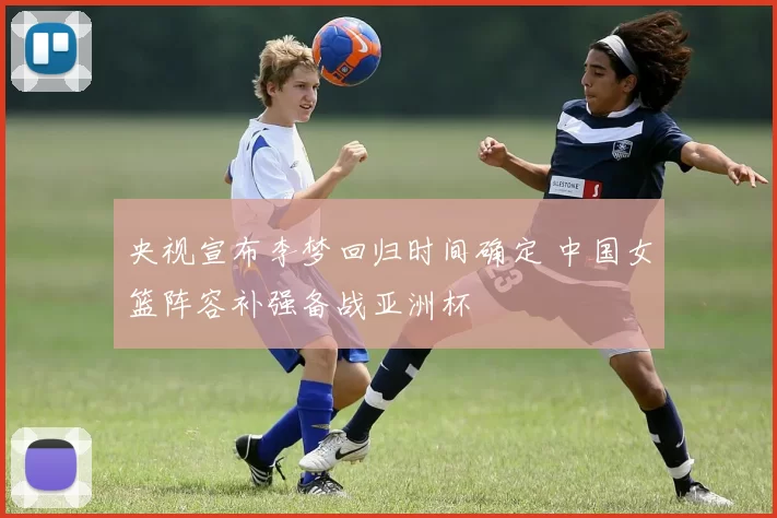 央视宣布李梦回归时间确定 中国女篮阵容补强备战亚洲杯