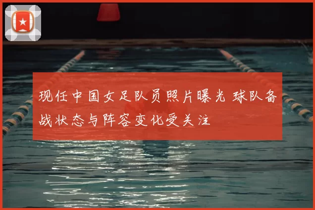 现任中国女足队员照片曝光 球队备战状态与阵容变化受关注