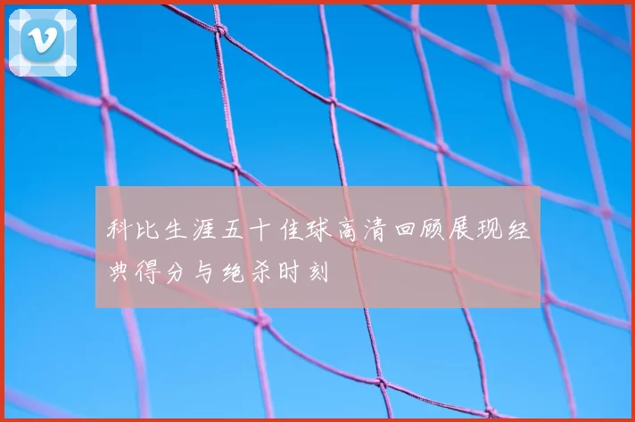 科比生涯五十佳球高清回顾展现经典得分与绝杀时刻