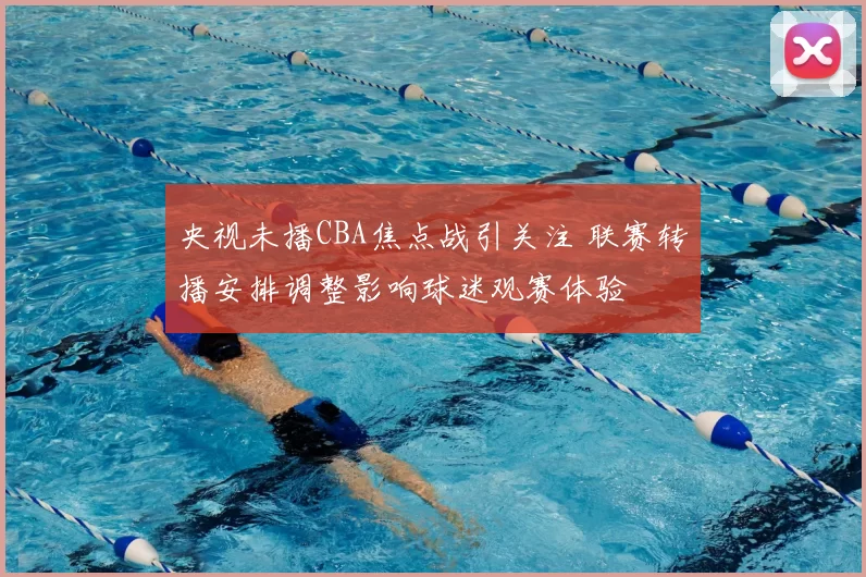 央视未播CBA焦点战引关注 联赛转播安排调整影响球迷观赛体验