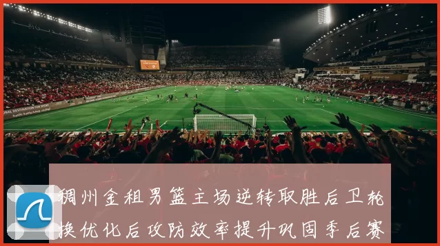 稠州金租男篮主场逆转取胜后卫轮换优化后攻防效率提升巩固季后赛席位