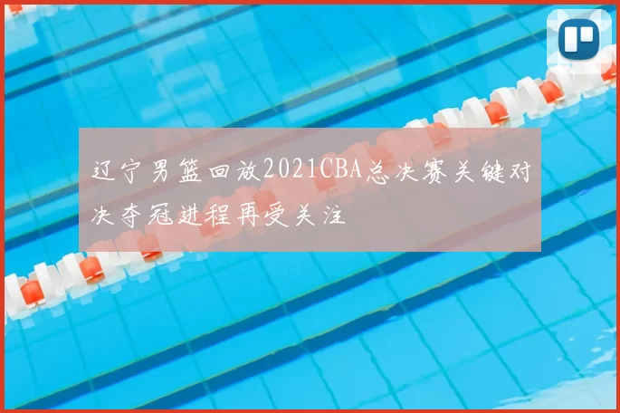 辽宁男篮回放2021CBA总决赛关键对决夺冠进程再受关注