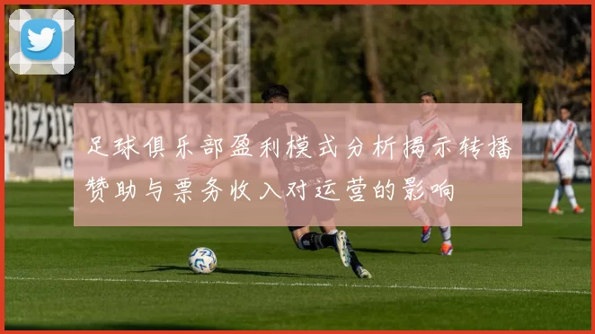 足球俱乐部盈利模式分析揭示转播赞助与票务收入对运营的影响