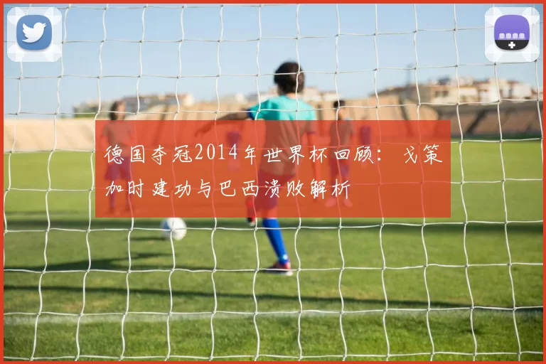 德国夺冠2014年世界杯回顾：戈策加时建功与巴西溃败解析
