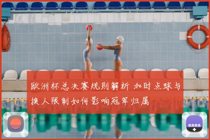 欧洲杯总决赛规则解析 加时点球与换人限制如何影响冠军归属