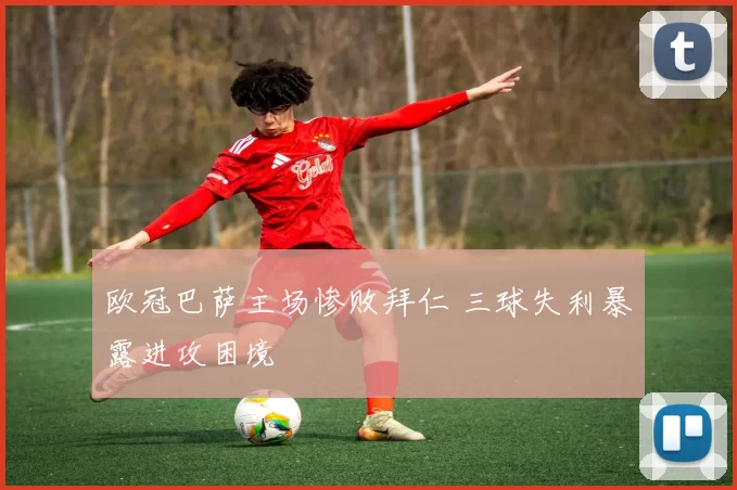 欧冠巴萨主场惨败拜仁 三球失利暴露进攻困境