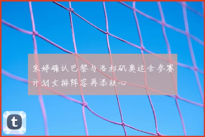 朱婷确认巴黎与洛杉矶奥运会参赛计划女排阵容再添核心