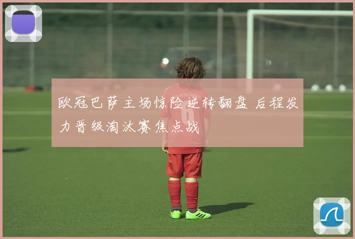 欧冠巴萨主场惊险逆转翻盘 后程发力晋级淘汰赛焦点战