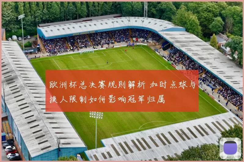 欧洲杯总决赛规则解析 加时点球与换人限制如何影响冠军归属