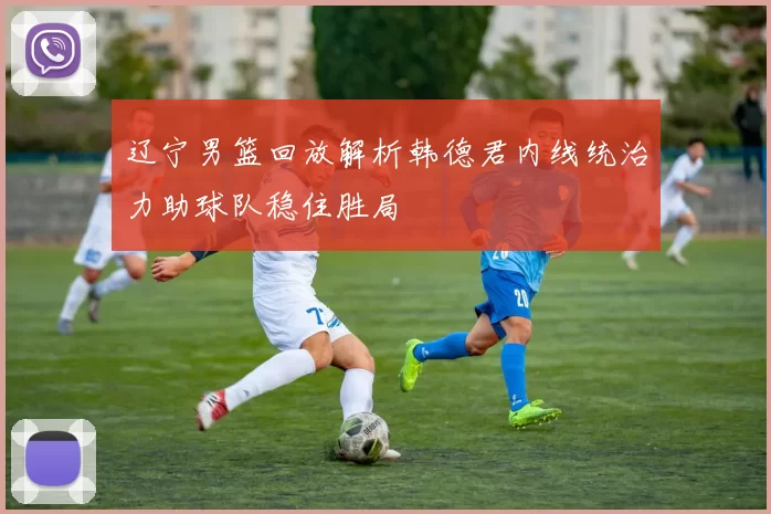 辽宁男篮回放解析韩德君内线统治力助球队稳住胜局