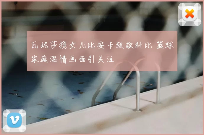 瓦妮莎携女儿比安卡致敬科比 篮球家庭温情画面引关注