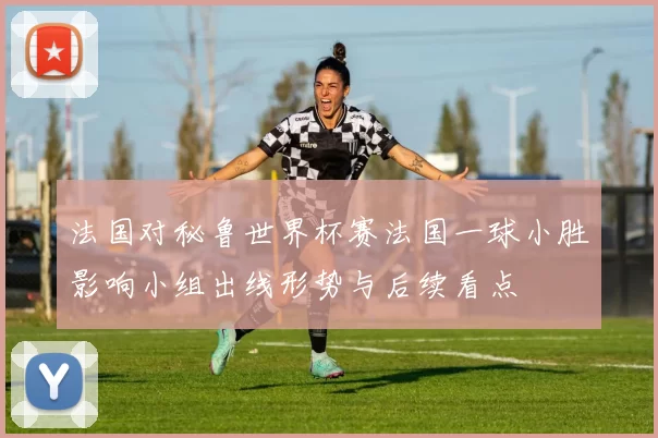 法国对秘鲁世界杯赛法国一球小胜影响小组出线形势与后续看点