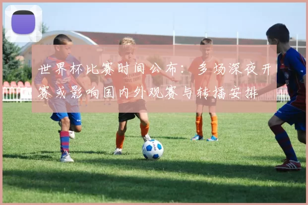世界杯比赛时间公布:多场深夜开赛或影响国内外观赛与转播安排