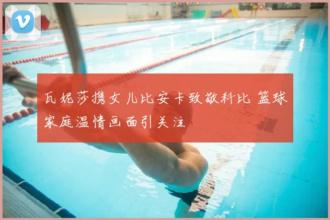 瓦妮莎携女儿比安卡致敬科比 篮球家庭温情画面引关注