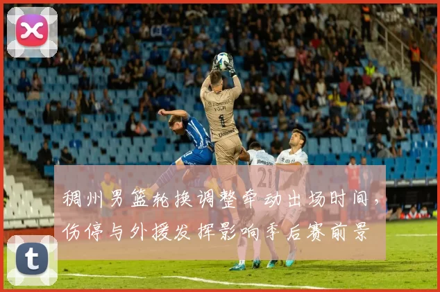 稠州男篮轮换调整牵动出场时间，伤停与外援发挥影响季后赛前景