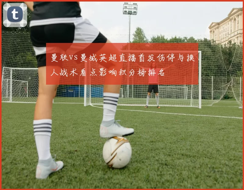 曼联vs曼城英超直播首发伤停与换人战术看点影响积分榜排名