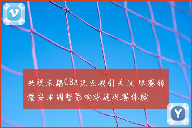 央视未播CBA焦点战引关注 联赛转播安排调整影响球迷观赛体验