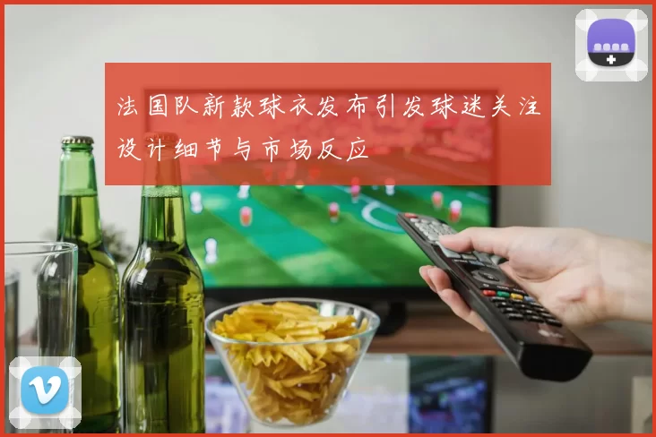 法国队新款球衣发布引发球迷关注设计细节与市场反应